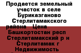 Продается земельный участок в селе Буриказганово Стерлитамакского района › Цена ­ 900 000 - Башкортостан респ., Стерлитамакский р-н, Стерлитамак г. Недвижимость » Земельные участки продажа   . Башкортостан респ.